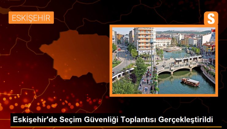 Eskişehir’de Seçim Güvenliği Toplantısı Gerçekleştirildi